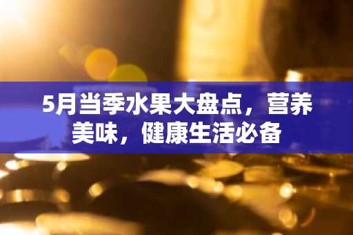 5月当季水果大盘点，营养美味，健康生活必备