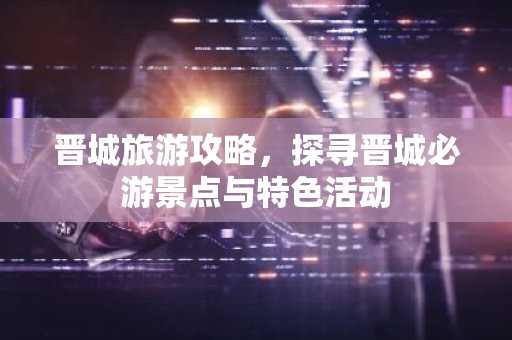 晋城旅游攻略，探寻晋城必游景点与特色活动