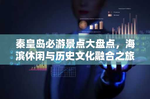 秦皇岛必游景点大盘点，海滨休闲与历史文化融合之旅