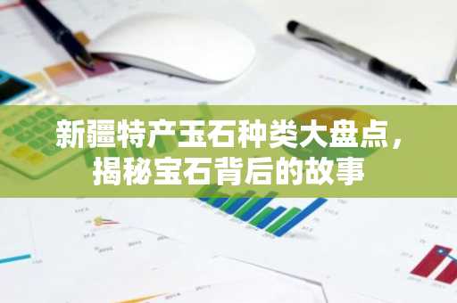 新疆特产玉石种类大盘点，揭秘宝石背后的故事