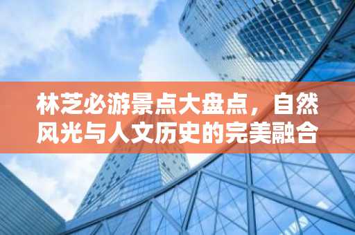 林芝必游景点大盘点，自然风光与人文历史的完美融合