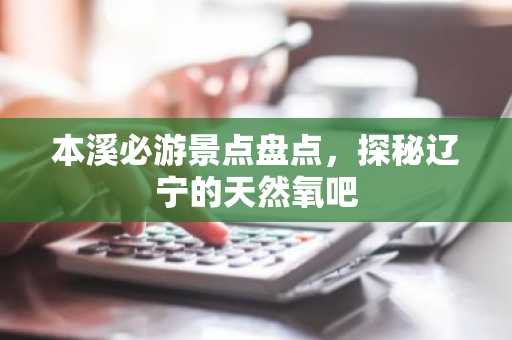 本溪必游景点盘点，探秘辽宁的天然氧吧