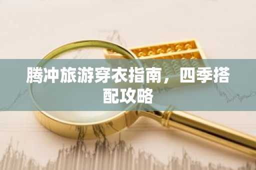 腾冲旅游穿衣指南，四季搭配攻略