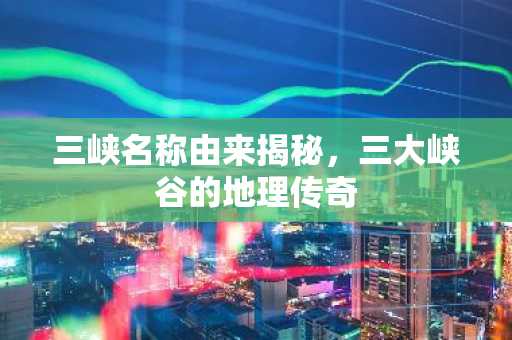 三峡名称由来揭秘，三大峡谷的地理传奇