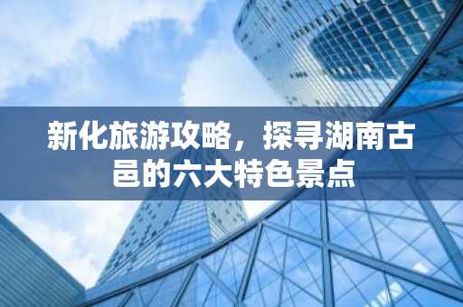 新化旅游攻略，探寻湖南古邑的六大特色景点