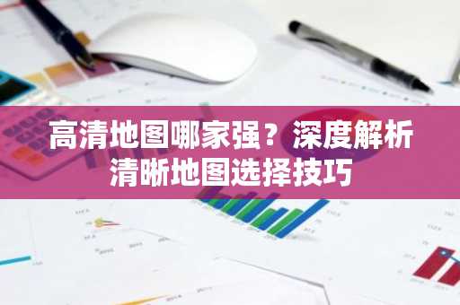 高清地图哪家强？深度解析清晰地图选择技巧
