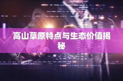 高山草原特点与生态价值揭秘