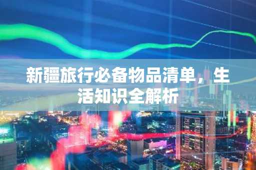 新疆旅行必备物品清单，生活知识全解析