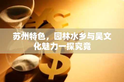 苏州特色，园林水乡与吴文化魅力一探究竟