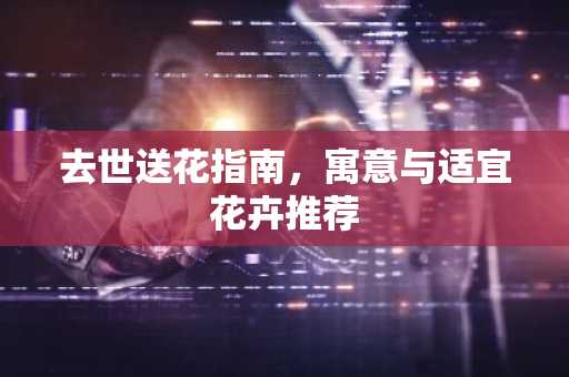 去世送花指南，寓意与适宜花卉推荐