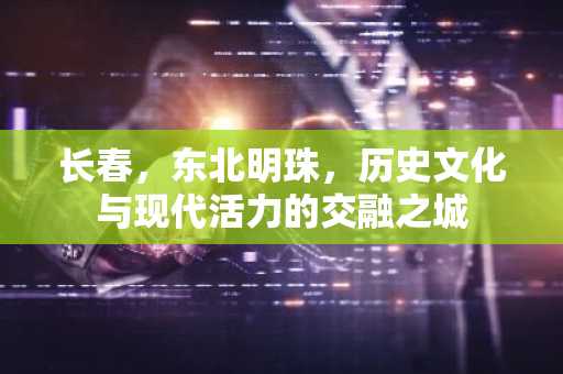 长春，东北明珠，历史文化与现代活力的交融之城