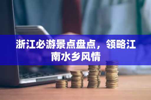 浙江必游景点盘点，领略江南水乡风情