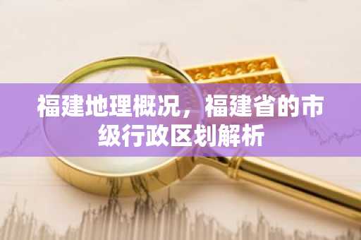 福建地理概况，福建省的市级行政区划解析
