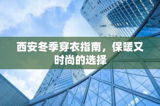 西安冬季穿衣指南，保暖又时尚的选择