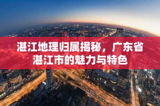 湛江地理归属揭秘，广东省湛江市的魅力与特色