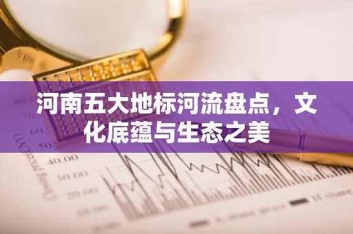 河南五大地标河流盘点，文化底蕴与生态之美