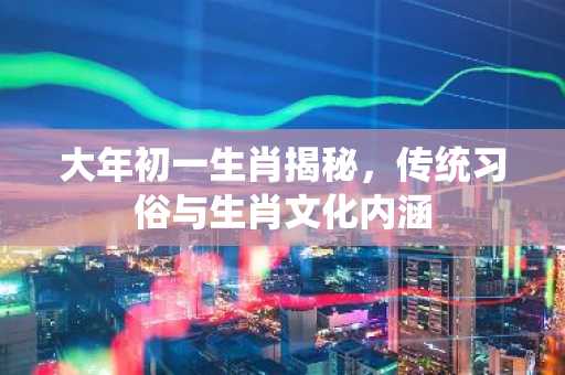 大年初一生肖揭秘，传统习俗与生肖文化内涵