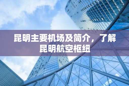 昆明主要机场及简介，了解昆明航空枢纽