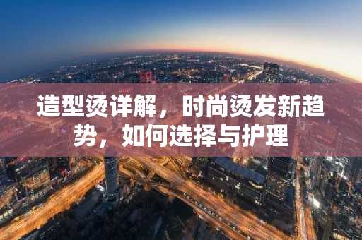 造型烫详解，时尚烫发新趋势，如何选择与护理