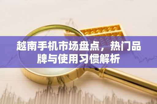 越南手机市场盘点，热门品牌与使用习惯解析