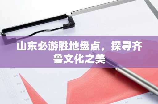 山东必游胜地盘点，探寻齐鲁文化之美