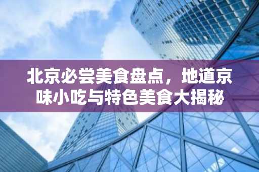 北京必尝美食盘点，地道京味小吃与特色美食大揭秘
