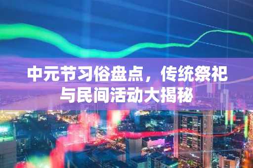 中元节习俗盘点，传统祭祀与民间活动大揭秘