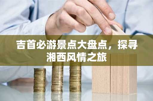 吉首必游景点大盘点，探寻湘西风情之旅
