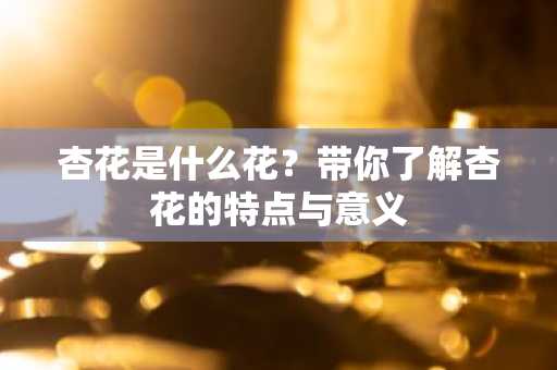 杏花是什么花？带你了解杏花的特点与意义