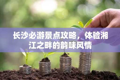 长沙必游景点攻略，体验湘江之畔的韵味风情