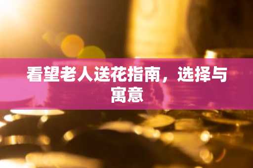 看望老人送花指南，选择与寓意