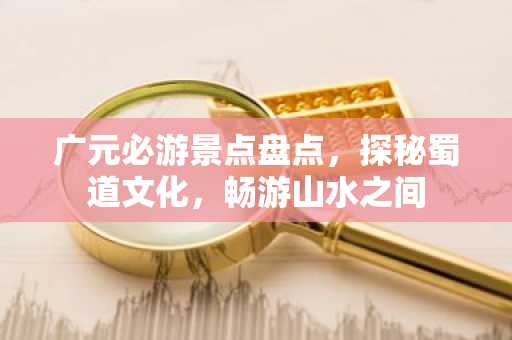 广元必游景点盘点，探秘蜀道文化，畅游山水之间