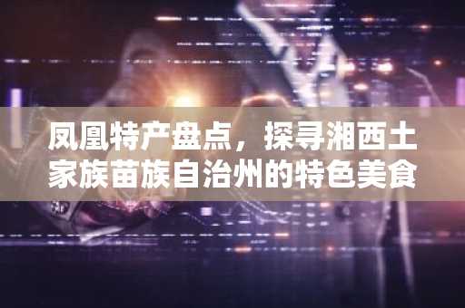 凤凰特产盘点，探寻湘西土家族苗族自治州的特色美食