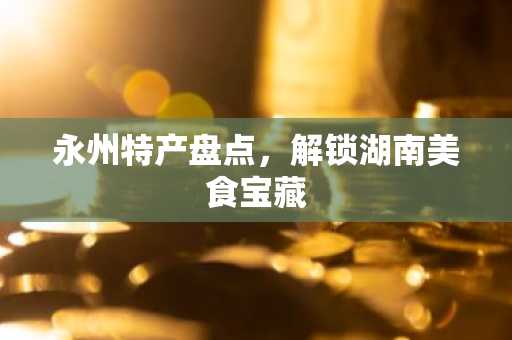 永州特产盘点，解锁湖南美食宝藏