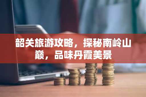 韶关旅游攻略，探秘南岭山巅，品味丹霞美景