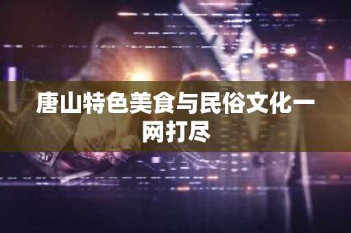 唐山特色美食与民俗文化一网打尽