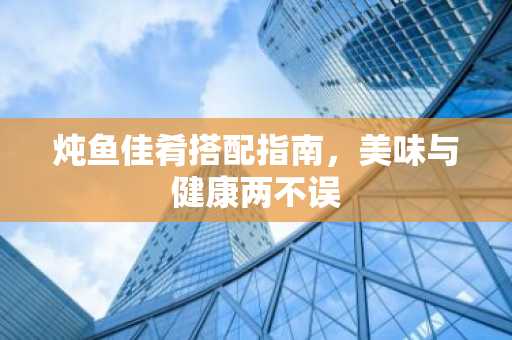 炖鱼佳肴搭配指南，美味与健康两不误