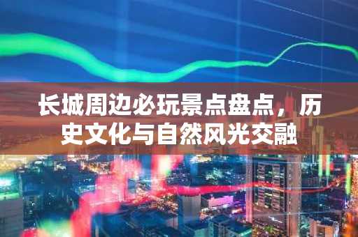 长城周边必玩景点盘点，历史文化与自然风光交融