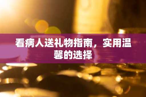 看病人送礼物指南，实用温馨的选择