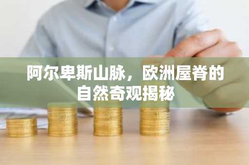 阿尔卑斯山脉，欧洲屋脊的自然奇观揭秘