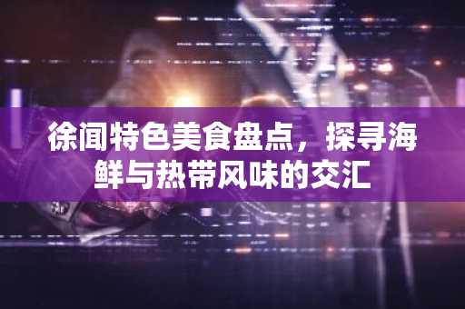 徐闻特色美食盘点，探寻海鲜与热带风味的交汇