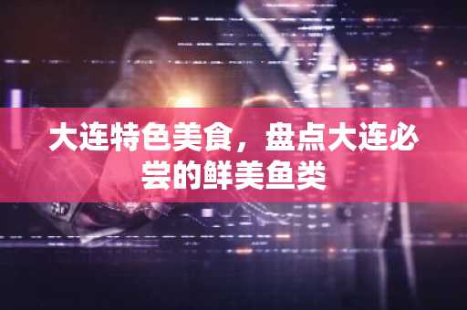 大连特色美食，盘点大连必尝的鲜美鱼类