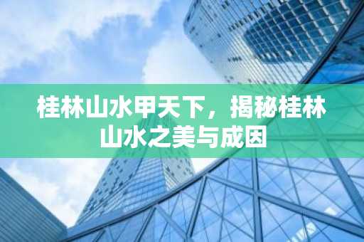 桂林山水甲天下，揭秘桂林山水之美与成因