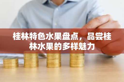 桂林特色水果盘点，品尝桂林水果的多样魅力