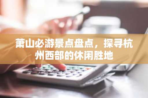 萧山必游景点盘点，探寻杭州西部的休闲胜地