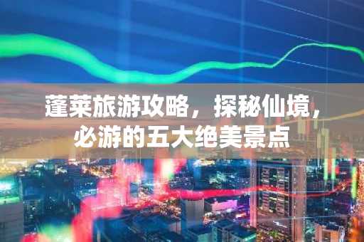 蓬莱旅游攻略，探秘仙境，必游的五大绝美景点