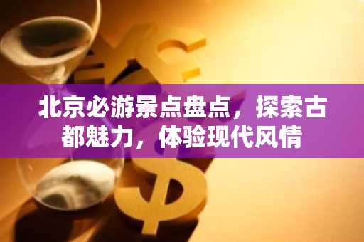 北京必游景点盘点，探索古都魅力，体验现代风情