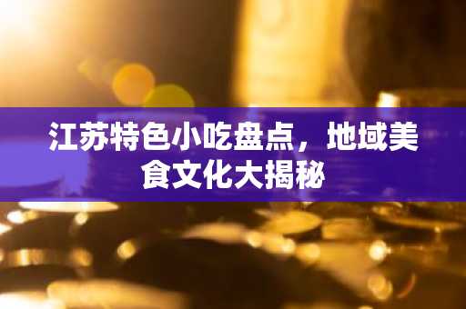 江苏特色小吃盘点，地域美食文化大揭秘
