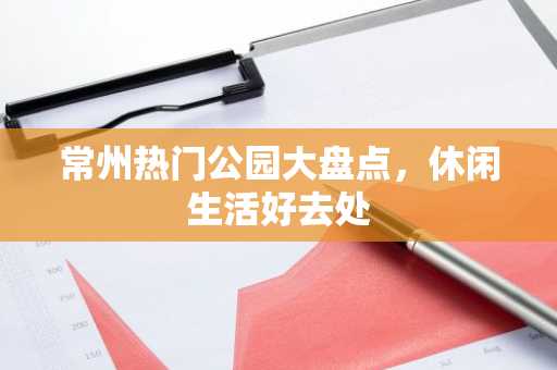 常州热门公园大盘点，休闲生活好去处