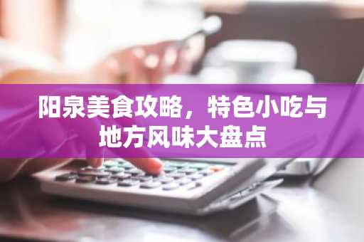 阳泉美食攻略，特色小吃与地方风味大盘点